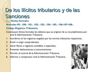 De los Ilícitos tributarios y de lasDe los Ilícitos tributarios y de las
SancionesSanciones
1.- Ilícitos formales
Artículos 99.- 100.- 101.- 102.- 103.- 104.- 105.- 106-107-108.-
Código Orgánico Tributario.
Constituyen ilícitos formales los deberes que se originen de su incumplimiento por
ante la Administración Tributaria:
1. Inscribirse en los registros exigidos por las normas tributarias respectivas;
2. Emitir o exigir comprobantes;
3. Llevar libros o registros contables o especiales;
4. Presentar declaraciones y comunicaciones;
5. Permitir el control de la Administración Tributaria;
6. Informar y comparecer ante la Administración Tributaria.
 