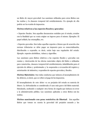 un ilícito de mayor gravedad. Las sanciones utilizadas para estos ilícitos son
las multas y la clausura temporal del establecimiento. Un ejemplo de ello
podría ser la evasión de impuestos.
Ilícitos relativos a las especies fiscales y gravadas:
• Especies fiscales. Son aquellos documentos emitidos por el estado, creados
con la finalidad que su venta origine un ingreso para el mismo. Ejemplos: El
papel sellado, las estampillas, etc.
• Especies gravadas. Son todas aquellas especies o bienes que de acuerdo a las
normas tributarias se debe pagar un impuesto para su comercialización,
distribución o expendio, es decir, están bajo una regulación del estado.
Ejemplo: especies alcohólicas, tabaco y cigarrillos.
Las sanciones para ilícitos relativos a las especies fiscales y gravadas son
comiso y destrucción de los efectos materiales objeto del ilícito o utilizados
para cometerlos, clausura temporal del establecimiento, inhabilitación para el
ejercicio de oficios y profesionales y la suspensión o revocación del registro y
autorización de industria y expendios de especies gravadas y fiscales.
Ilícitos Materiales: Son todas conductas que inducen al incumplimiento de
los deberes, es decir, que se refiere al pago de los impuestos.
El incumplimiento de este deber va en perjuicio del estado en materia de
dinero. La defraudación es considerada el caso más grave del ilícito material.
Simulando, ocultando o cualquier otra forma de engaño que induzca en error
a la administración pública. Las sanciones aplicadas a estos ilícitos son las
multas.
Ilícitos sancionado con pena restrictiva de libertad: Son aquellos
ilícitos que toman en cuenta la gravedad del perjuicio causado y las
 