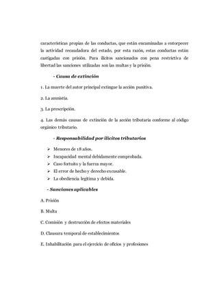 características propias de las conductas, que están encaminadas a entorpecer
la actividad recaudadora del estado, por esta razón, estas conductas están
castigadas con prisión. Para ilícitos sancionados con pena restrictiva de
libertad las sanciones utilizadas son las multas y la prisión.
- Causa de extinción
1. La muerte del autor principal extingue la acción punitiva.
2. La amnistía.
3. La prescripción.
4. Las demás causas de extinción de la acción tributaria conforme al código
orgánico tributario.
- Responsabilidad por ilícitos tributarios
 Menores de 18 años.
 Incapacidad mental debidamente comprobada.
 Caso fortuito y la fuerza mayor.
 El error de hecho y derecho excusable.
 La obediencia legítima y debida.
- Sanciones aplicables
A. Prisión
B. Multa
C. Comisión y destrucción de efectos materiales
D. Clausura temporal de establecimientos
E. Inhabilitación para el ejercicio de oficios y profesiones
 
