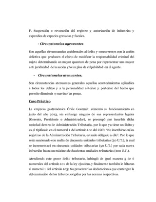 F. Suspensión o revocación del registro y autorización de industrias y
expendios de especies gravadas y fiscales.
- Circunstancias agravantes
Son aquellas circunstancias accidentales al delito y concurrentes con la acción
delictiva que producen el efecto de modificar la responsabilidad criminal del
sujeto determinando un mayor quantum de pena por representar una mayor
anti juridicidad de la acción y/o un plus de culpabilidad en el agente.
- Circunstancias atenuantes.
Son circunstancias atenuantes generales aquellos acontecimientos aplicables
a todos los delitos y a la personalidad anterior y posterior del hecho que
permite disminuir o suavizar las penas.
Caso Práctico
La empresa gastronómica Órale Gourmet, comenzó su funcionamiento en
junio del año 2013, sin embargo ninguno de sus representantes legales
(Gerente, Presidente o Administrador), se preocupó por inscribir dicha
sociedad dentro de Administración Tributaria, por lo que ya tiene un ilícito y
es el tipificado en el numeral 1 del artículo 100 del COT: “No inscribirse en los
registros de la Administración Tributaria, estando obligado a ello”. Por lo que
será sancionado con multa de cincuenta unidades tributarias (50 U.T.), la cual
se incrementará en cincuenta unidades tributarias (50 U.T.) por cada nueva
infracción hasta un máximo de doscientas unidades tributarias (200 U.T.).
Atendiendo este grave delito tributario, infringió de igual manera 5 de 6
numerales del artículo 101 de la ley ejusdem, y finalmente también le faltaron
al numeral 1 del artículo 103: No presentar las declaraciones que contengan la
determinación de los tributos, exigidas por las normas respectivas.
 