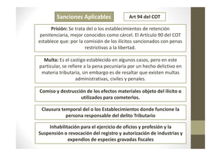 Sanciones Aplicables
Prisión: Se trata del o los establecimientos de retención
penitenciaria, mejor conocidos como cárcel. El Artículo 90 del COT
establece que: por la comisión de los ilícitos sancionados con penas
restrictivas a la libertad.
Multa: Es el castigo establecido en algunos casos, pero en este
particular, se refiere a la pena pecuniaria por un hecho delictivo en
materia tributaria, sin embargo es de resaltar que existen multas
administrativas, civiles y penales.
Art 94 del COT
administrativas, civiles y penales.
Comiso y destrucción de los efectos materiales objeto del ilícito o
utilizados para cometerlos.
Clausura temporal del o los Establecimientos donde funcione la
persona responsable del delito Tributario
Inhabilitación para el ejercicio de oficios y profesión y la
Suspensión o revocación del registro y autorización de industrias y
expendios de especies gravadas fiscales
 