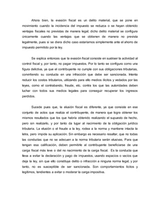Ahora bien, la evasión fiscal es un delito material, que se pone en
movimiento cuando la incidencia del impuesto se reduzca o se hayan obtenido
ventajas fiscales no previstas de manera legal; dicho delito material se configura
únicamente cuando las ventajas que se obtienen de manera no prevista
legalmente, pues si se diera dicho caso estaríamos simplemente ante el ahorro de
impuesto permitido por la ley.
Se explica entonces que la evasión fiscal consiste en sustraer la actividad al
control fiscal y, por tanto, no pagar impuestos. Por lo tanto se configura como una
figura delictiva, ya que el contribuyente no cumple con sus obligaciones tributarias,
convirtiendo su conducta en una infracción que debe ser sancionada. Intenta
reducir los costos tributarios, utilizando para ello medios ilícitos y vedados por las
leyes, como el contrabando, fraude, etc. contra los que las autoridades deben
luchar con todos sus medios legales para conseguir recuperar los ingresos
perdidos.
Sucede pues que, la elusión fiscal es diferente, ya que consiste en ese
conjunto de actos que realiza el contribuyente, de manera que logra obtener los
mismos resultados que los que habría obtenido realizando el supuesto de hecho,
pero sin realizarlo, y por tanto da lugar al nacimiento de la obligación jurídico
tributaria. La elusión o el fraude a la ley, rodea a la norma y mantiene intacta la
letra, pero impide su aplicación. Sin embargo es necesario resaltar, que no todas
las conductas que no se adecuen a la norma tributaria serán elusivas. Para que
tengan esa calificación, deben permitirle al contribuyente beneficiarse de una
carga fiscal más leve o del no nacimiento de la carga fiscal. Es la conducta que
lleva a evitar la declaración y pago de impuestos, usando espacios o vacíos que
deja la ley, sin que ello constituya delito o infracción a ninguna norma legal, y por
tanto, no es susceptible de ser sancionada. Son comportamientos lícitos y
legítimos, tendientes a evitar o moderar la carga impositiva.
 