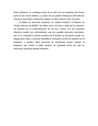 ilícitos tributarios no constituyen parte de un todo sino son aspectos que forman
parte de una misma realidad, y a pesar de que pueden distinguirse entre ellos los
mismos se encuentran fuertemente ligados, en íntima relación unos con otros.
Al hablar de sanciones tributarias, en materia tributaria, el Glosario de
Tributos Internos del SENIAT, las define como “La Pena o multa que se impone a
una persona por el quebrantamiento de una ley o norma”. Así, las sanciones
tributarias pueden ser administrativas que son aquellas sanciones pecuniarias,
que no se convierten en penas privativas de la libertad, ya que hacen cumplir con
obligaciones civiles, y procuran reestablecer el equilibrio económico alterado por el
trasgresor; y penales; estas sanciones se caracterizan porque castigan al
trasgresor que comete el delito tributario de naturaleza penal, por esto se
denominan sanciones penales tributarias.
 