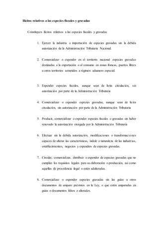 Ilícitos relativos a las especies fiscales y gravadas
Constituyen ilícitos relativos a las especies fiscales y gravadas:
1. Ejercer la industria o importación de especies gravadas sin la debida
autorización de la Administración Tributaria Nacional.
2. Comercializar o expender en el territorio nacional especies gravadas
destinadas a la exportación o al consumo en zonas francas, puertos libres
u otros territorios sometidos a régimen aduanero especial.
3. Expender especies fiscales, aunque sean de lícita circulación, sin
autorización por parte de la Administración Tributaria
4. Comercializar o expender especies gravadas, aunque sean de lícita
circulación, sin autorización por parte de la Administración Tributaria
5. Producir, comercializar o expender especies fiscales o gravadas sin haber
renovado la autorización otorgada por la Administración Tributaria
6. Efectuar sin la debida autorización, modificaciones o transformaciones
capaces de alterar las características, índole o naturaleza de las industrias,
establecimientos, negocios y expendios de especies gravadas.
7. Circular, comercializar, distribuir o expender de especies gravadas que no
cumplan los requisitos legales para su elaboración o producción, así como
aquellas de procedencia ilegal o estén adulteradas.
8. Comercializar o expender especies gravadas sin las guías u otros
documentos de amparo previstos en la Ley, o que estén amparadas en
guías o documentos falsos o alterados.
 
