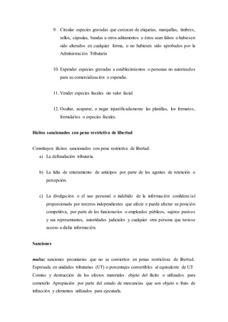 9. Circular especies gravadas que carezcan de etiquetas, marquillas, timbres,
sellos, cápsulas, bandas u otros aditamentos o éstos sean falsos o hubiesen
sido alterados en cualquier forma, o no hubiesen sido aprobados por la
Administración Tributaria
10. Expender especies gravadas a establecimientos o personas no autorizados
para su comercialización o expendio.
11. Vender especies fiscales sin valor facial.
12. Ocultar, acaparar, o negar injustificadamente las planillas, los formatos,
formularios o especies fiscales.
Ilícitos sancionados con pena restrictiva de libertad
Constituyen ilícitos sancionados con pena restrictiva de libertad:
a) La defraudación tributaria.
b) La falta de enteramiento de anticipos por parte de los agentes de retención o
percepción.
c) La divulgación o el uso personal o indebido de la información confidencial
proporcionada por terceros independientes que afecte o pueda afectar su posición
competitiva, por parte de los funcionarios o empleados públicos, sujetos pasivos
y sus representantes, autoridades judiciales y cualquier otra persona que tuviese
acceso a dicha información.
Sanciones
multa: sanciones pecuniarias que no se convierten en penas restrictivas de libertad.
Expresada en unidades tributarias (UT) o porcentajes convertibles al equivalente de UT
Comiso y destrucción de los efectos materiales objeto del ilícito o utilizados para
cometerlo Apropiación por parte del estado de mercancías que son objeto o fruto de
infracción y elementos utilizados para ejecutarla.
 