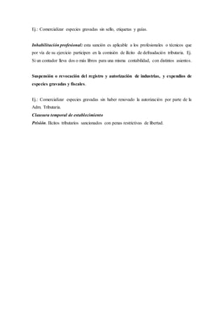 Ej.: Comercializar especies gravadas sin sello, etiquetas y guías.
Inhabilitación profesional: esta sanción es aplicable a los profesionales o técnicos que
por vía de su ejercicio participen en la comisión de ilícito de defraudación tributaria. Ej.
Si un contador lleva dos o más libros para una misma contabilidad, con distintos asientos.
Suspensión o revocación del registro y autorización de industrias, y expendios de
especies gravadas y fiscales.
Ej.: Comercializar especies gravadas sin haber renovado la autorización por parte de la
Adm. Tributaria.
Clausura temporal de establecimiento
Prisión. Ilícitos tributarios sancionados con penas restrictivas de libertad.
 