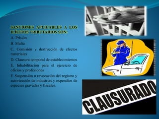 SANCIONES APLICABLES A LOS
ILÍCITOS TRIBUTARIOS SON:
A. Prisión
B. Multa
C. Comisión y destrucción de efectos
materiales
D. Clausura temporal de establecimientos
E. Inhabilitación para el ejercicio de
oficios y profesiones
F. Suspensión o revocación del registro y
autorización de industrias y expendios de
especies gravadas y fiscales.
 