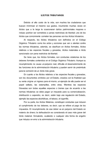 ILÍCITOS TRIBUTARIOS
Debido al alto costo de la vida, son muchos los ciudadanos que
buscan minimizar al máximo sus gastos, incurriendo muchas veces en
ilícitos que a la larga le ocasionaran daños patrimoniales mayores e
incluso podrían ser sometidos a penas restrictivas de libertad; uno de los
ilícitos que comúnmente cometen las personas son los ilícitos tributarios.
Al respecto, los ilícitos tributarios son definidos en el Código
Orgánico Tributario como los actos y acciones que van o atentan contra
las normas tributarias, además, se clasifican en ilícitos formales, ilícitos
relativos a las especies fiscales y gravadas, ilícitos materiales e ilícito
sancionado con pena restrictiva de libertad.
Se tiene que, los ilícitos formales, son conductas violatorias de los
deberes formales contenidos en el Código Orgánico Tributario. Aunque su
incumplimiento no causa un perjuicio real, dificulta el desenvolvimiento de
las funciones de la administración tributaria y pueden servir de preámbulo
para la comisión de un ilícito más grave.
En cuanto a los Ilícitos relativos a las especies fiscales y gravadas,
son los documentos emitidos por el Estado, creados con la finalidad que
su venta origine un ingreso para el mismo, un ejemplo de ello puede ser el
papel sellado, las estampillas, entre otras. Mientras las especies
Gravadas: son todas aquellas especies o bienes que de acuerdo a las
normas tributarias se debe pagar un impuesto para su comercialización,
distribución o expendio, es decir, están bajo una regulación del Estado,
ejemplo las especies alcohólicas, el tabaco, el cigarrillo.
Por su parte, los ilícitos Materias, constituyen conductas que inducen
al cumplimiento de los deberes, es decir, que se refiere al pago de los
impuestos. El incumplimiento de ese deber va en perjuicio del Estado en
materia de dinero; la defraudación es considerado el caso más grave del
ilícito material. Simulando, ocultando o cualquier otra forma de engaño
que induzca en error a la administración tributaria.
 
