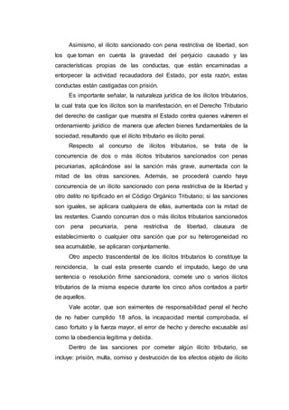 Asimismo, el ilícito sancionado con pena restrictiva de libertad, son
los que toman en cuenta la gravedad del perjuicio causado y las
características propias de las conductas, que están encaminadas a
entorpecer la actividad recaudadora del Estado, por esta razón, estas
conductas están castigadas con prisión.
Es importante señalar, la naturaleza jurídica de los ilícitos tributarios,
la cual trata que los ilícitos son la manifestación, en el Derecho Tributario
del derecho de castigar que muestra el Estado contra quienes vulneren el
ordenamiento jurídico de manera que afecten bienes fundamentales de la
sociedad, resultando que el ilícito tributario es ilícito penal.
Respecto al concurso de ilícitos tributarios, se trata de la
concurrencia de dos o más ilícitos tributarios sancionados con penas
pecuniarias, aplicándose así la sanción más grave, aumentada con la
mitad de las otras sanciones. Además, se procederá cuando haya
concurrencia de un ilícito sancionado con pena restrictiva de la libertad y
otro delito no tipificado en el Código Orgánico Tributario; si las sanciones
son iguales, se aplicara cualquiera de ellas, aumentada con la mitad de
las restantes. Cuando concurran dos o más ilícitos tributarios sancionados
con pena pecuniaria, pena restrictiva de libertad, clausura de
establecimiento o cualquier otra sanción que por su heterogeneidad no
sea acumulable, se aplicaran conjuntamente.
Otro aspecto trascendental de los ilícitos tributarios lo constituye la
reincidencia, la cual esta presente cuando el imputado, luego de una
sentencia o resolución firme sancionadora, comete uno o varios ilícitos
tributarios de la misma especie durante los cinco años contados a partir
de aquellos.
Vale acotar, que son eximentes de responsabilidad penal el hecho
de no haber cumplido 18 años, la incapacidad mental comprobada, el
caso fortuito y la fuerza mayor, el error de hecho y derecho excusable así
como la obediencia legitima y debida.
Dentro de las sanciones por cometer algún ilícito tributario, se
incluye: prisión, multa, comiso y destrucción de los efectos objeto de ilícito
 