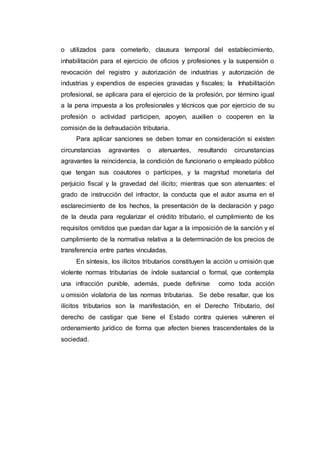 o utilizados para cometerlo, clausura temporal del establecimiento,
inhabilitación para el ejercicio de oficios y profesiones y la suspensión o
revocación del registro y autorización de industrias y autorización de
industrias y expendios de especies gravadas y fiscales; la Inhabilitación
profesional, se aplicara para el ejercicio de la profesión, por término igual
a la pena impuesta a los profesionales y técnicos que por ejercicio de su
profesión o actividad participen, apoyen, auxilien o cooperen en la
comisión de la defraudación tributaria.
Para aplicar sanciones se deben tomar en consideración si existen
circunstancias agravantes o atenuantes, resultando circunstancias
agravantes la reincidencia, la condición de funcionario o empleado público
que tengan sus coautores o partícipes, y la magnitud monetaria del
perjuicio fiscal y la gravedad del ilícito; mientras que son atenuantes: el
grado de instrucción del infractor, la conducta que el autor asuma en el
esclarecimiento de los hechos, la presentación de la declaración y pago
de la deuda para regularizar el crédito tributario, el cumplimiento de los
requisitos omitidos que puedan dar lugar a la imposición de la sanción y el
cumplimiento de la normativa relativa a la determinación de los precios de
transferencia entre partes vinculadas.
En síntesis, los ilícitos tributarios constituyen la acción u omisión que
violente normas tributarias de índole sustancial o formal, que contempla
una infracción punible, además, puede definirse como toda acción
u omisión violatoria de las normas tributarias. Se debe resaltar, que los
ilícitos tributarios son la manifestación, en el Derecho Tributario, del
derecho de castigar que tiene el Estado contra quienes vulneren el
ordenamiento jurídico de forma que afecten bienes trascendentales de la
sociedad.
 