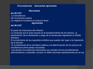 Circunstancias atenuantes agravantes
Atenuantes
Art 95 COT
La reincidencia
Ser funcionario publico
La magnitud monetaria en perjuicio fiscal
Agravantes
Art 96 COT
El grado de instrucción del infractor.
La conducta que el autor asuma en el esclarecimiento de los hechos. La
presentación de la declaración y pago de la deuda para regularizar el crédito
tributario
El cumplimiento de los requisitos omitidos que puedan dar lugar a la imposición
de la sanción
El cumplimiento de la normativa relativa a la determinación de los precios de
transferencia entre partes vinculadas
Las demás circunstancias atenuantes que resulten de los procedimientos
administrativos o judiciales, aunque no estén previstas expresamente por la Ley
 