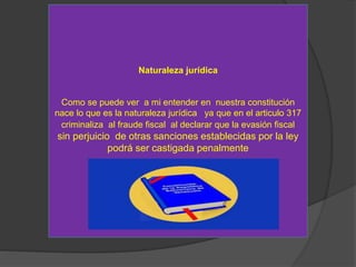 Naturaleza jurídica
Como se puede ver a mi entender en nuestra constitución
nace lo que es la naturaleza jurídica ya que en el articulo 317
criminaliza al fraude fiscal al declarar que la evasión fiscal
sin perjuicio de otras sanciones establecidas por la ley
podrá ser castigada penalmente
 