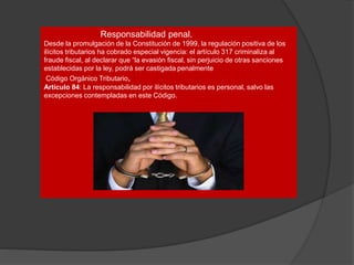 Responsabilidad penal.
Desde la promulgación de la Constitución de 1999, la regulación positiva de los
ilícitos tributarios ha cobrado especial vigencia: el artículo 317 criminaliza al
fraude fiscal, al declarar que “la evasión fiscal, sin perjuicio de otras sanciones
establecidas por la ley, podrá ser castigada penalmente
Código Orgánico Tributario,
Artículo 84: La responsabilidad por ilícitos tributarios es personal, salvo las
excepciones contempladas en este Código.
 