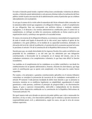 En tanto el derecho penal tiende a reprimir infracciones consideradas violatorias de deberes
morales, el derecho penal administrativo solo procura eliminar traba a la realización del bien
público siendo la pena una reacción de la administración contra el particular que no colabora
adecuadamente con su propósito.
Es así que el cosmos de la visión sobre la naturaleza del ilícito tributario debe concordar con
la naturaleza deber moral que asignamos a la obligación tributaria , evadir el cumplimiento
de esa obligación, bien sea sustrayendo con artificios dolosos o mediante conducta
negligentes, o el desacato a las normas administrativas establecidas para el control de su
cumplimiento, es infringir un deber de conciencias establecido en forma coactiva por la
organización social y constituye una agresión a la sociedad misma.
Si vamos a la esencias de la obligación tributaria, su existencia y necesidad en la organización
de todo el estado está ligada al desarrollo de la vida social, pues implica el aporte de los
ciudadanos a los gasto públicos, en la medida de su capacidad económica, destinado a la
elevación del nivel de vida de la población y la protección de la economía nacional tal como
lo proclama el artículo 316 de la constitución de la República Bolivariana de Venezuela.
Sucede pues que, un estado derrochador de los ingresos fiscales (los cuales en definitiva son
propiedad de los ciudadanos y no del ente que los administra por una delegación
constitucional), o favorecedor de la corrupción en el manejo del mismo, crea en los
ciudadanos resistencia a los cumplimientos voluntario, lo que hace más difícil la función
recaudadora.
Las medidas en el cumplimiento de los ciudadanos en su deber contributivo van desde los
establecimientos de un aparato administrativo, honesto, eficiente de clarividencia, que haga
sentir al contribuyente que su aporte está cumpliendo a los fines para los cuales fueron
requeridos.
Por cuanto, a los principios y garantías constitucionales aplicables en el sistema tributario
venezolano se considera la presunción de inocencia de los ciudadanos contemplada en el
artículo 49 numeral 2 toda persona inculpada de delito tiene derecho a que se presuma su
inocencia, mientras no se establezca legalmente su culpabilidad, seguidamente el estado
garantizara a toda persona, conforme al principio de progresividad y sin discriminación
alguna, el goce y ejercicio irrenunciables, indivisible e independiente de los derechos
humanos dicha disposición establecida en la constitución de la República Bolivariana de
Venezuela (artículo 19).
De igual manera todo acto dictado en ejercicio de poder público que viole o menoscabe los
derechos y la ley es nulo; y los funcionarios públicos que lo ordenen y ejecuten incurren en
responsabilidad penal, civil, y administrativa, según los casos, sin que le sirva de excusa
órdenes superiores.
 