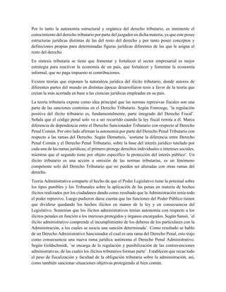 Por lo tanto la autonomía estructural y orgánica del derecho tributario, es inminente el
conocimiento del derecho tributario por parte del juzgador en dicha materia, ya que este posee
estructuras jurídicas distintas de las del resto del derecho y por tanto posee conceptos y
definiciones propias para determinadas figuras jurídicas diferentes de las que le asigna el
resto del derecho.
En síntesis tributaria se tiene que fomentar y fortalecer el sector empresarial es mejor
estrategia para reactivar la economía de un país, que fortalecer y fomentar la economía
informal, que no paga impuesto ni contribuciones.
Existen teorías que exponen la naturaleza jurídica del ilícito tributario, donde autores de
diferentes partes del mundo en distintas épocas desarrollaron tesis a favor de la teoría que
creían la más acertada en base a las ciencias jurídicas empleadas en su país.
La teoría tributaria expone como idea principal que las normas represivas fiscales son una
parte de las sanciones contenías en el Derecho Tributario. Según Fonrouge, ¨la regulación
positiva del ilícito tributario es, fundamentalmente, parte integrado del Derecho Fiscal¨.
Señala que el código penal solo va a ser recurrido cuando la ley fiscal remita a él. Marca
diferencia de dependencia entre el Derecho Sancionador Tributario con respecto al Derecho
Penal Común. Por otro lado afirman la autonomía por parte del Derecho Penal Tributario con
respecto a las ramas del Derecho. Según Dematteis, ¨sostiene la diferencia entre Derecho
Penal Común y el Derecho Penal Tributario, sobre la base del interés jurídico tutelado por
cada una de las ramas jurídicas; el primero protege derechos individuales o intereses sociales,
mientras que el segundo tiene por objeto específico la protección del interés público¨. Un
ilícito tributario es una acción u omisión de las normas tributarias, es un fenómeno
competente solo del Derecho Tributario que no pueden ser alteradas con otras ramas del
derecho.
Teoría Administrativa comparte el hecho de que el Poder Legislativo tiene la potestad sobre
los tipos punibles y los Tribunales sobre la aplicación de las penas en materia de hechos
ilícitos realizados por los ciudadanos dando como resultado que la Administración tenía todo
el poder represivo. Luego pudieron darse cuenta que las funciones del Poder Público tienen
que dividirse quedando los hechos ilícitos en manos de la ley y en consecuencia del
Legislativo. Sostenían que los ilícitos administrativos tenían autonomía con respecto a los
ilícitos penales en función a los intereses protegidos y órganos encargados. Según Sansó, ¨el
ilícito administrativo comprende el incumplimiento de los deberes de los particulares con la
Administración, a los cuales se asocia una sanción determinada¨. Como resultado se hablo
de un Derecho Administrativo Sancionador el cual es una rama del Derecho Penal, esto trajo
como consecuencia una nueva rama jurídica autónoma el Derecho Penal Administrativo.
Según Goldschmidt, ¨se encarga de la regulación y punibilización de las contravenciones
administrativas, de las cuales los ilícitos tributarios forman parte¨. Establecen que recae todo
el peso de fiscalización y facultad de la obligación tributaria sobre la administración, así,
como también sancionar situaciones objetivas protegiendo al bien común.
 