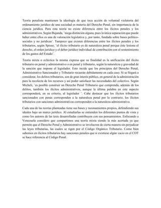 Teoría penalista mantienen la ideología de que toca acción de voluntad violatoria del
ordenamiento jurídico de una sociedad es materia del Derecho Penal, sin importancia de la
ciencia jurídica. Para esta teoría no existe diferencia entre los ilícitos penales y los
administrativos. Según Bujanda, ¨niega distinción alguna, pues la única separación que puede
haber entre ellos es una de valoración legislativa y, por tanto, fundada sobre bases político-
sociales y no jurídicas¨. Tampoco que existen diferencias entre los ilícitos penales y los
tributarios, según Spisso, ¨el ilícito tributario es de naturaleza penal porque éste lesiona el
derecho, el orden jurídico y el deber jurídico individual de contribución con el sostenimiento
de los gastos del Estado¨.
Teoría mixta o ecléctica la misma expresa que su finalidad es la unificación del ilícito
tributario en penal y administrativo o en penal y tributario, según la naturaleza y gravedad de
la sanción que impone el legislador. Esto incide que los principios del Derecho Penal,
Administrativo Sancionador y Tributario recaerán debidamente en cada caso. Si se llegará a
considerar, los delitos tributarios, son de gran interés público, en general de la administración
para la recolecta de los recursos y así poder satisfacer las necesidades del colectivo. Según
Micheli, ¨es posible construir un Derecho Penal Tributario que comprenda, además de los
delitos, también los ilícitos administrativos, aunque la última palabra en este aspecto
corresponderá, en su criterio, al legislador ¨. Cabe destacar que los ilícitos tributarios
sancionados con penas corresponden a la naturaleza penal por lo contrario, los ilícitos
tributarios con sanciones administrativas corresponden a la naturaleza administrativa.
Cada una de las teorías planteadas tiene sus bases y razonamientos propios, defendiendo sus
ideales bajo un marco jurídico. Al estudiarlas se entienden los diferentes puntos de vista y
como los autores de las tesis desarrolladas contribuyen con sus pensamientos. Enfocando a
Venezuela considero que compartimos una teoría mixta siendo la más acertada ya que
permite que el Derecho Penal y Administrativo se involucren de cierta manera sin perjudicar
las leyes tributarias, las cuales se rigen por el Código Orgánico Tributario. Como bien
sabemos en ilícitos tributarios hay sanciones penales que si existiese algún vacio en el COT
se hace referencia al Código Penal.
 