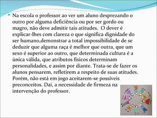  Na escola o professor ao ver um aluno desprezando o
 outro por alguma deficiência ou por ser gordo ou
 magro, não deve admitir tais atitudes. O dever é
 explicar-lhes com clareza o que significa dignidade do
 ser humano,demonstrar a total impossibilidade de se
 deduzir que alguma raça é melhor que outra, que um
 sexo é superior ao outro, que determinada cultura é a
 única válida, que atributos físicos determinam
 personalidades, e assim por diante. Trata-se de fazer os
 alunos pensarem, refletirem a respeito de suas atitudes.
 Porém, não está em jogo aceitarem-se possíveis
 preconceitos. Daí, a necessidade de firmeza na
 intervenção do professor.
 