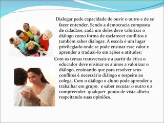 Dialogar pede capacidade de ouvir o outro e de se
  fazer entender. Sendo a democracia composta
  de cidadãos, cada um deles deve valorizar o
  diálogo como forma de esclarecer conflitos e
  também saber dialogar. A escola é um lugar
  privilegiado onde se pode ensinar esse valor e
  aprender a traduzi-lo em ações e atitudes:
Com os temas transversais e a partir da ética o
  educador deve ensinar os alunos a valorizar o
  diálogo, ensinando que para resolver seus
  conflitos é necessário diálogo e respeito ao
  colega. Com o diálogo o aluno pode aprender a
  trabalhar em grupo; e saber escutar o outro e a
  compreender qualquer ponto de vista alheio
  respeitando suas opiniões.
 