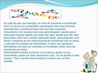 Em sala de aula, por exemplo, ao invés de incentivar a competição
entre os alunos ou a sistemática comparação entre seus diversos
desempenhos, é preferível fazer com que eles se ajudem
mutuamente a ter sucesso nas suas aprendizagens: aquele que já
sabe pode explicar àquele que ainda não sabe, aquele que não sabe
deve poder sentir-se à vontade para pedir ajuda, para perguntar, sem
temer a vergonha de ser sistematicamente comparado com os outros
e colocado em posição de inferioridade. O aluno que apresenta
dificuldades não deve ser zombado ou humilhado; antes, deve ser
incentivado por todos.
Solidariedade também é ensinar uma criança a ajudar na sua
comunidade, ajudar um idoso atravessar a rua , ou um doente a pedir
socorro. Pois a escola deve incentivar o aluno a ser um bom
cidadão.
 