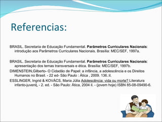 Referencias:
BRASIL. Secretaria de Educação Fundamental. Parâmetros Curriculares Nacionais:
  introdução aos Parâmetros Curriculares Nacionais. Brasília: MEC/SEF, 1997a.

BRASIL. Secretaria de Educação Fundamental. Parâmetros Curriculares Nacionais:
  apresentação dos temas transversais e ética. Brasília: MEC/SEF, 1997b.
DIMENSTEIN,Gilberto- O Cidadão de Papel: a infância, a adolescência e os Direitos
  Humanos no Brasil. - 22 ed- São Paulo : Ática , 2009. 136.:il.
ESSLINGER, Ingrid & KOVÁCS, Maria Júlia Adolescência: vida ou morte? Literatura
  infanto-juvenil. - 2. ed. - São Paulo: Ática, 2004 il. - (jovem hoje) ISBN 85-08-09490-6.
 