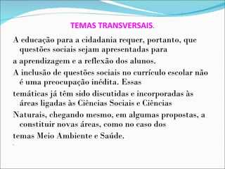TEMAS TRANSVERSAIS.
A educação para a cidadania requer, portanto, que
  questões sociais sejam apresentadas para
a aprendizagem e a reflexão dos alunos.
A inclusão de questões sociais no currículo escolar não
  é uma preocupação inédita. Essas
temáticas já têm sido discutidas e incorporadas às
  áreas ligadas às Ciências Sociais e Ciências
Naturais, chegando mesmo, em algumas propostas, a
  constituir novas áreas, como no caso dos
temas Meio Ambiente e Saúde.
.
 