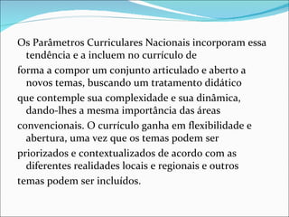 Os Parâmetros Curriculares Nacionais incorporam essa
  tendência e a incluem no currículo de
forma a compor um conjunto articulado e aberto a
  novos temas, buscando um tratamento didático
que contemple sua complexidade e sua dinâmica,
  dando-lhes a mesma importância das áreas
convencionais. O currículo ganha em flexibilidade e
  abertura, uma vez que os temas podem ser
priorizados e contextualizados de acordo com as
  diferentes realidades locais e regionais e outros
temas podem ser incluídos.
 