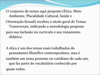 O conjunto de temas aqui proposto (Ética, Meio
 Ambiente, Pluralidade Cultural, Saúde e
Orientação Sexual) recebeu o título geral de Temas
 Transversais, indicando a metodologia proposta
para sua inclusão no currículo e seu tratamento
  didático.


A ética é um dos temas mais trabalhados do
  pensamento filosófico contemporâneo, mas é
também um tema presente no cotidiano de cada um,
  que faz parte do vocabulário conhecido por
quase todos.
 
