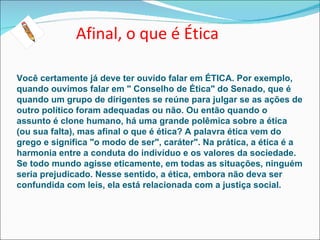 Afinal, o que é Ética

Você certamente já deve ter ouvido falar em ÉTICA. Por exemplo,
quando ouvimos falar em " Conselho de Ética" do Senado, que é
quando um grupo de dirigentes se reúne para julgar se as ações de
outro político foram adequadas ou não. Ou então quando o
assunto é clone humano, há uma grande polêmica sobre a ética
(ou sua falta), mas afinal o que é ética? A palavra ética vem do
grego e significa "o modo de ser", caráter". Na prática, a ética é a
harmonia entre a conduta do indivíduo e os valores da sociedade.
Se todo mundo agisse eticamente, em todas as situações, ninguém
seria prejudicado. Nesse sentido, a ética, embora não deva ser
confundida com leis, ela está relacionada com a justiça social.
 
