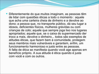  Diferentemente do que muitos imaginam, as pessoas têm
  de lidar com questões éticas a todo o momento : aquele
  que acha uma carteira cheia de dinheiro e a devolve ao
  dono; a pessoa que, no transporte público, dá seu lugar a
  idosos, deficientes físicos, mulheres grávidas ou com
  crianças de colo; aquele que sempre joga lixo nos lugares
  apropriados; aquele que, se o caixa do supermercado der
  troco a mais, devolve o dinheiro... todos são exemplos de
  atitudes éticas, que fazem bem à comunidade, protegem
  seus membros mais vulneráveis e garantem, enfim, um
  funcionamento harmonioso e justo entre as pessoas.
  A falta de ética se manifesta quando você age apenas em
  benefício próprio. A sua atitude é ética quando é justa
  com você e com os outros.
 