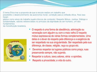 O tema Ética traz a proposta de que a escola realize um trabalho que
possibilite o desenvolvimento da autonomia moral, condição para a reflexão ética. Para isso
foram
eleitos como eixos do trabalho quatro blocos de conteúdo: Respeito Mútuo, Justiça, Diálogo e
Solidariedade, valores referenciados no princípio da dignidade do ser humano, um dos
fundamentos
da Constituição brasileira.
                             O respeito é uma forma de obediência, admiração ou
                              veneração com alguém ou com o mais velho.O respeito
                              mútuo expressa-se de várias formas complementares. Uma
                              delas é o dever do respeito pela diferença e a exigência de
                              ser respeitado na sua singularidade. Ser respeitado pela sua
                              diferença, de classe, religião, raça ou grupo etc.
                             Devemos respeitar os lugares públicos como praça, ruas
                              preservando sempre, não sujando.
                             Respeitar a cultura, sexo,valores, etnia e opiniões.
                             Respeito a privacidade; a vida do outro.
 