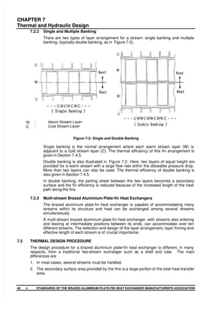CHAPTER 7
Thermal and Hydraulic Design
46 •
•
•
• STANDARDS OF THE BRAZED ALUMINIUM PLATE-FIN HEAT EXCHANGER MANUFACTURER'S ASSOCIATION
7.2.2 Single and Multiple Banking
There are two types of layer arrangement for a stream: single banking and multiple
banking, (typically double banking, as in Figure 7-2).
Figure 7-2: Single and Double Banking
Single banking is the normal arrangement where each warm stream layer (W) is
adjacent to a cold stream layer (C). The thermal efficiency of this fin arrangement is
given in Section 7.4.5.
Double banking is also illustrated in Figure 7-2. Here, two layers of equal height are
provided for a warm stream with a large flow rate within the allowable pressure drop.
More than two layers can also be used. The thermal efficiency of double banking is
also given in Section 7.4.5.
In double banking, the parting sheet between the two layers becomes a secondary
surface and the fin efficiency is reduced because of the increased length of the heat
path along the fins.
7.2.3 Multi-stream Brazed Aluminium Plate-fin Heat Exchangers
The brazed aluminium plate-fin heat exchanger is capable of accommodating many
streams within its structure and heat can be exchanged among several streams
simultaneously.
A multi-stream brazed aluminium plate-fin heat exchanger, with streams also entering
and leaving at intermediate positions between its ends, can accommodate over ten
different streams. The selection and design of the layer arrangement, layer finning and
effective length of each stream is of crucial importance.
7.3 THERMAL DESIGN PROCEDURE
The design procedure for a brazed aluminium plate-fin heat exchanger is different, in many
respects, from a traditional two-stream exchanger such as a shell and tube. The main
differences are
1. In most cases, several streams must be handled.
2. The secondary surface area provided by the fins is a large portion of the total heat-transfer
area.
 