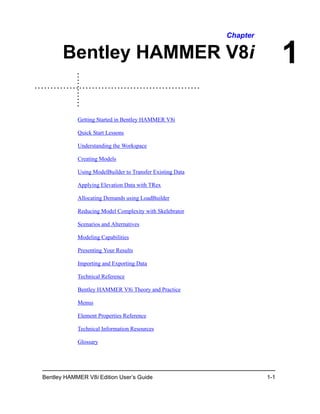 Bentley HAMMER V8i Edition User’s Guide 1-1
1
Chapter
Bentley HAMMER V8i
Getting Started in Bentley HAMMER V8i
Quick Start Lessons
Understanding the Workspace
Creating Models
Using ModelBuilder to Transfer Existing Data
Applying Elevation Data with TRex
Allocating Demands using LoadBuilder
Reducing Model Complexity with Skelebrator
Scenarios and Alternatives
Modeling Capabilities
Presenting Your Results
Importing and Exporting Data
Technical Reference
Bentley HAMMER V8i Theory and Practice
Menus
Element Properties Reference
Technical Information Resources
Glossary
 
