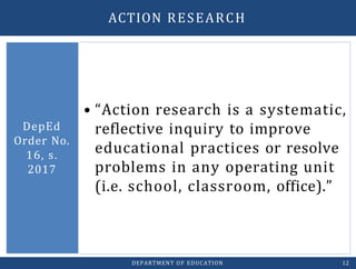 • “Action research is a systematic,
reflective inquiry to improve
educational practices or resolve
problems in any operating unit
(i.e. school, classroom, office).”
DepEd
Order No.
16, s.
2017
DEPARTMENT OF EDUCATION 12
ACTION RESEARCH
 