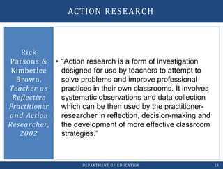 • “Action research is a form of investigation
designed for use by teachers to attempt to
solve problems and improve professional
practices in their own classrooms. It involves
systematic observations and data collection
which can be then used by the practitioner-
researcher in reflection, decision-making and
the development of more effective classroom
strategies.”
Rick
Parsons &
Kimberlee
Brown,
Teacher as
Reflective
Practitioner
and Action
Researcher,
2002
DEPARTMENT OF EDUCATION 13
ACTION RESEARCH
 