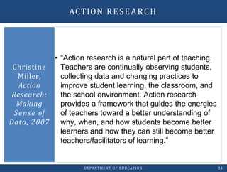 • “Action research is a natural part of teaching.
Teachers are continually observing students,
collecting data and changing practices to
improve student learning, the classroom, and
the school environment. Action research
provides a framework that guides the energies
of teachers toward a better understanding of
why, when, and how students become better
learners and how they can still become better
teachers/facilitators of learning.”
Christine
Miller,
Action
Research:
Making
Sense of
Data, 2007
DEPARTMENT OF EDUCATION 14
ACTION RESEARCH
 