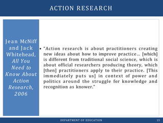 • “Action research is about practitioners creating
new ideas about how to improve practice… [which]
is different from traditional social science, which is
about official researchers producing theory, which
[then] practitioners apply to their practice. [This
immediately puts us] in context of power and
politics around the struggle for knowledge and
recognition as knower.”
Jean McNiff
and Jack
Whitehead,
All You
Need to
Know About
Action
Research,
2006
DEPARTMENT OF EDUCATION 15
ACTION RESEARCH
 