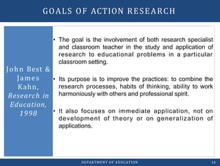 • The goal is the involvement of both research specialist
and classroom teacher in the study and application of
research to educational problems in a particular
classroom setting.
• Its purpose is to improve the practices: to combine the
research processes, habits of thinking, ability to work
harmoniously with others and professional spirit.
• It also focuses on immediate application, not on
development of theory or on generalization of
applications.
John Best &
James
Kahn,
Research in
Education,
1998
DEPARTMENT OF EDUCATION 16
GOALS OF ACTION RESEARCH
 