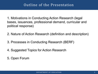 Outline of the Presentation
DEPARTMENT OF EDUCATION 2
1. Motivations in Conducting Action Research (legal
bases, issuances, professional demand, curricular and
political response)
2. Nature of Action Research (definition and description)
3. Processes in Conducting Research (BERF)
4. Suggested Topics for Action Research
5. Open Forum
 