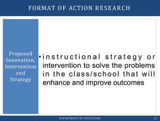 • i n s t r u c t i o n a l s t r a t e g y o r
intervention to solve the problems
in the class/school that will
enhance and improve outcomes
Proposed
Innovation,
Intervention
and
Strategy
DEPARTMENT OF EDUCATION 21
FORMAT OF ACTION RESEARCH
 