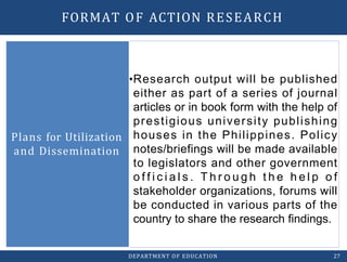 •Research output will be published
either as part of a series of journal
articles or in book form with the help of
prestigious university publishing
houses in the Philippines. Policy
notes/briefings will be made available
to legislators and other government
o f f i c i a l s . T h r o u g h t h e h e l p o f
stakeholder organizations, forums will
be conducted in various parts of the
country to share the research findings.
Plans for Utilization
and Dissemination
DEPARTMENT OF EDUCATION 27
FORMAT OF ACTION RESEARCH
 