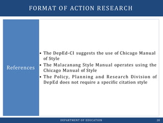 • The DepEd-CI suggests the use of Chicago Manual
of Style
• The Malacanang Style Manual operates using the
Chicago Manual of Style
• The Policy, Planning and Research Division of
DepEd does not require a specific citation style
References
DEPARTMENT OF EDUCATION 28
FORMAT OF ACTION RESEARCH
 