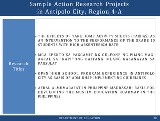 • THE EFFECTS OF TAKE HOME ACTIVITY SHEETS (TAKHAS) AS
AN INTERVENTION TO THE PERFORMANCE OF THE GRADE 10
STUDENTS WITH HIGH ABSENTEEISM RATE
• MGA EPEKTO SA PAGGAMIT NG C E L F O N E NG PILING MAG-
AARAL S A IK AP IT O N G BA I TAN G B I L A N G K A S AN AY A N SA
PAGSULAT
• OPEN HIGH S C H O O L PR OGRAM E XP E R I E N CE IN ANTIPOLO
CITY AS BASIS OF ADM-OHSP IMPLEMENTING GUIDELINES
• AFDAL ALMUMARASAT IN PHILIPPINE MADRASAH: BASIS FOR
DE V E L O P IN G THE MUSLIM E D UCAT IO N ROADMAP IN THE
PHILIPPINES.
Research
Titles
DEPARTMENT OF EDUCATION 30
Sample Action Research Projects
in Antipolo City, Region 4-A
 