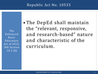 • The DepEd shall maintain
the “relevant, responsive,
and research-based” nature
and characteristic of the
curriculum.
The
Enhanced
Basic
Education
Act of 2013,
IRR Section
10.2 (b)
DEPARTMENT OF EDUCATION 4
Republic Act No. 10533
 