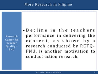 • D e c l i n e i n t h e t e a c h e r s
performance in delivering the
c o n t e n t , a s s h o w n b y a
research conducted by RCTQ-
PNU, is another motivation to
conduct action research.
Research
Center for
Teacher
Quality -
PNU
DEPARTMENT OF EDUCATION 9
More Research in Filipino
 