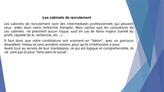 Les cabinets de recrutement
Les cabinets de recrutement sont des intermediates professionnels qui peuvent
vous aider dans votre recherche d'emploi. Mais sachez que les consultants de
ces cabinets ne prennent aucun risque, sauf en cas de force majeur (rareté du
profil, rapidité de la recherche, etc ...)
Il faut donc que votre candidature soit vraiment en "béton", avec un parcours
d'excellent niveau et sans accident notoire, pour qu'ils s’intéressent à vous.
Avant tout au service de leur mandataire, ce qui est logique et comprehensible, ils
ne sont pas là pour "faire dans le social".
 