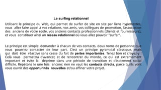 Le surfing relationnel
Utilisant le principe du Web, qui permet de surfer de site en site par liens hypertextes,
vous allez faire appel à vos relations, vos amis, vos collègues de promotion, l'association
des anciens de votre école, vos anciens contacts professionnels (clients et fournisseurs),
et vous constituer ainsi un réseau relationnel où vous allez pouvoir "surfer".
Le principe est simple: demander à chacun de vos contacts, deux noms de personne que
vous pourriez contacter de leur part. C'est un principe pyramidal classique, mais
qui doit être réactive sans cesse du fait de pertes importantes. Tenez bon et croyez-y !
Celà vous permettra d'avancer, et de rencontrer du monde, ce qui est extremement
important et évite la déprime dans une période de transition et d'isolement social
difficile. Répétons le une fois encore: rien ne vaut les contacts directs, parce qu'ils vont
vous ouvrir des opportunités nouvelles et/ou affiner votre projet.
 