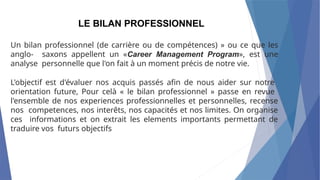 Un bilan professionnel (de carrière ou de compétences) » ou ce que les
anglo- saxons appellent un «Career Management Program», est une
analyse personnelle que l'on fait à un moment précis de notre vie.
L'objectif est d'évaluer nos acquis passés afin de nous aider sur notre
orientation future, Pour celà « le bilan professionnel » passe en revue
l'ensemble de nos experiences professionnelles et personnelles, recense
nos competences, nos interêts, nos capacités et nos limites. On organise
ces informations et on extrait les elements importants permettant de
traduire vos futurs objectifs
LE BILAN PROFESSIONNEL
 