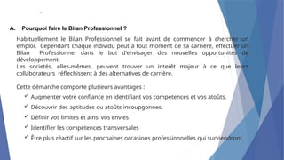 .
A. Pourquoi faire le Bilan Professionnel ?
Habituellement le Bilan Professionnel se fait avant de commencer à chercher un
emploi. Cependant chaque individu peut à tout moment de sa carrière, effectuer un
Bilan Professionnel dans le but d'envisager des nouvelles opportunités de
développement.
Les societés, elles-mêmes, peuvent trouver un interêt majeur à ce que leurs
collaborateurs réflechissent à des alternatives de carrière.
Cette démarche comporte plusieurs avantages :
 Augmenter votre confiance en identifiant vos competences et vos atoûts.
 Découvrir des aptitudes ou atoûts insoupgonnes.
 Définir vos limites et ainsi vos envies
 Identifier les compétences transversales
 Être plus réactif sur les prochaines occasions professionnelles qui surviendront.
 