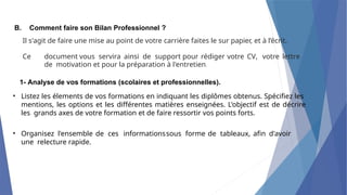 B. Comment faire son Bilan Professionnel ?
Il s'agit de faire une mise au point de votre carrière faites le sur papier, et à l’écrit.
Ce document vous servira ainsi de support pour rédiger votre CV, votre lettre
de motivation et pour la préparation à l'entretien.
•
• Organisez l'ensemble de ces informationssous forme de tableaux, afin d'avoir
une relecture rapide.
1- Analyse de vos formations (scolaires et professionnelles).
Listez les élements de vos formations en indiquant les diplômes obtenus. Spécifiez les
mentions, les options et les différentes matières enseignées. L'objectif est de décrire
les grands axes de votre formation et de faire ressortir vos points forts.
 
