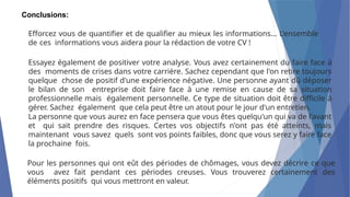 Conclusions:
Efforcez vous de quantifier et de qualifier au mieux les informations... L'ensemble
de ces informations vous aidera pour la rédaction de votre CV !
Essayez également de positiver votre analyse. Vous avez certainement du faire face à
des moments de crises dans votre carrière. Sachez cependant que l'on retire toujours
quelque chose de positif d'une expérience négative. Une personne ayant dû déposer
le bilan de son entreprise doit faire face à une remise en cause de sa situation
professionnelle mais également personnelle. Ce type de situation doit être difficile à
gérer. Sachez également que cela peut être un atout pour le jour d'un entretien.
La personne que vous aurez en face pensera que vous êtes quelqu'un qui va de l'avant
et qui sait prendre des risques. Certes vos objectifs n'ont pas été atteints, mais
maintenant vous savez quels sont vos points faibles, donc que vous serez y faire face
la prochaine fois.
Pour les personnes qui ont eût des périodes de chômages, vous devez décrire ce que
vous avez fait pendant ces périodes creuses. Vous trouverez certainement des
éléments positifs qui vous mettront en valeur.
 